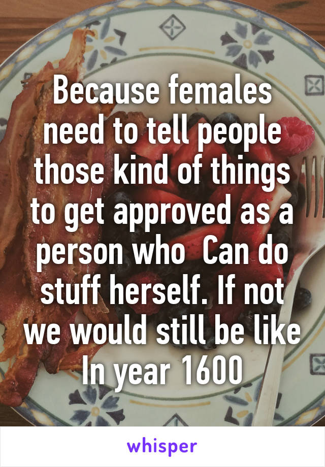 Because females need to tell people those kind of things to get approved as a person who  Can do stuff herself. If not we would still be like In year 1600