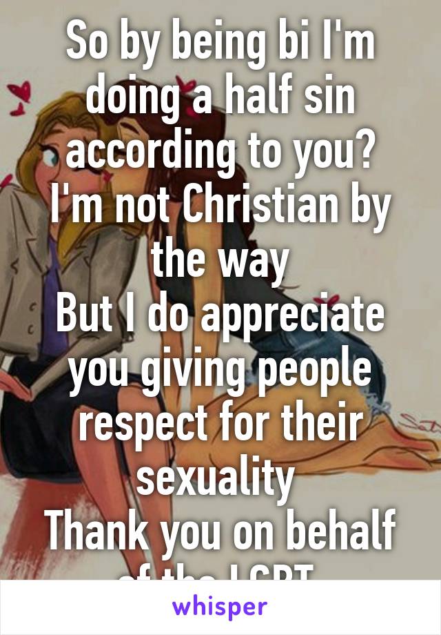 So by being bi I'm doing a half sin according to you?
I'm not Christian by the way
But I do appreciate you giving people respect for their sexuality 
Thank you on behalf of the LGBT 