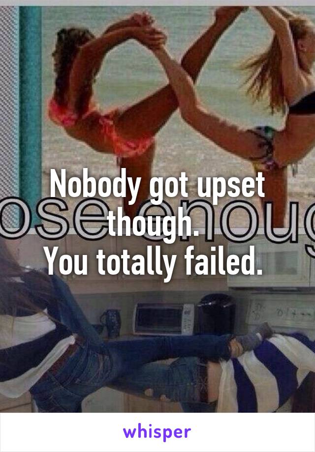 Nobody got upset though. 
You totally failed. 