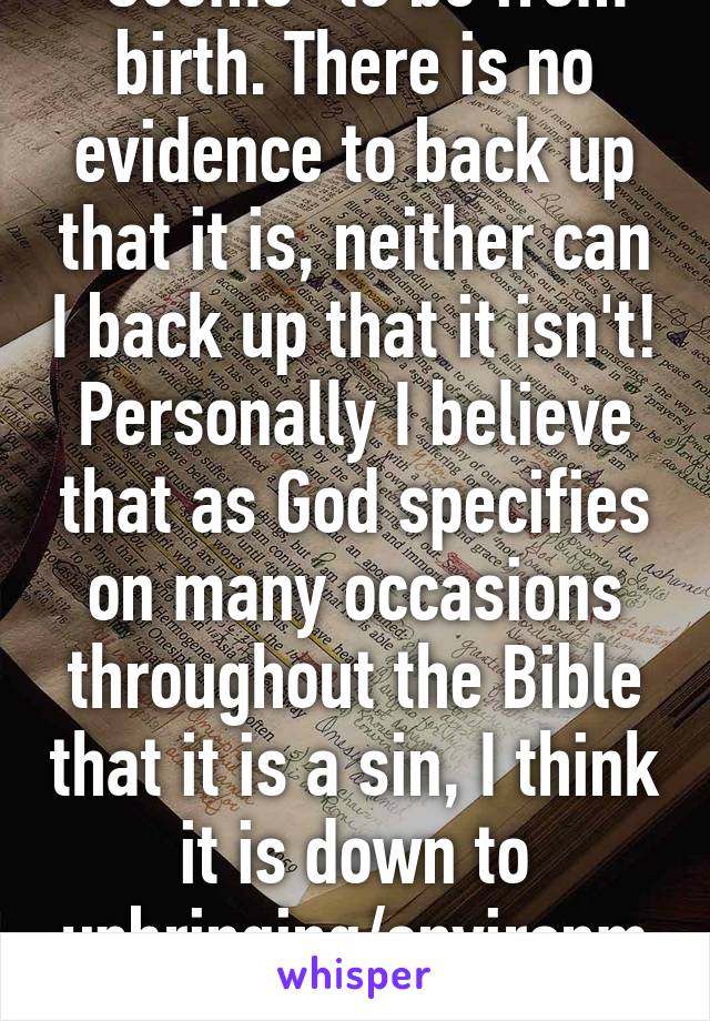 "Seems" to be from birth. There is no evidence to back up that it is, neither can I back up that it isn't! Personally I believe that as God specifies on many occasions throughout the Bible that it is a sin, I think it is down to upbringing/environmental factors etc!