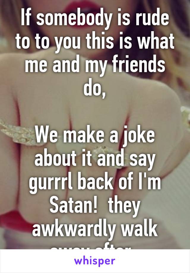 If somebody is rude to to you this is what me and my friends do,

We make a joke about it and say gurrrl back of I'm Satan!  they awkwardly walk away after  