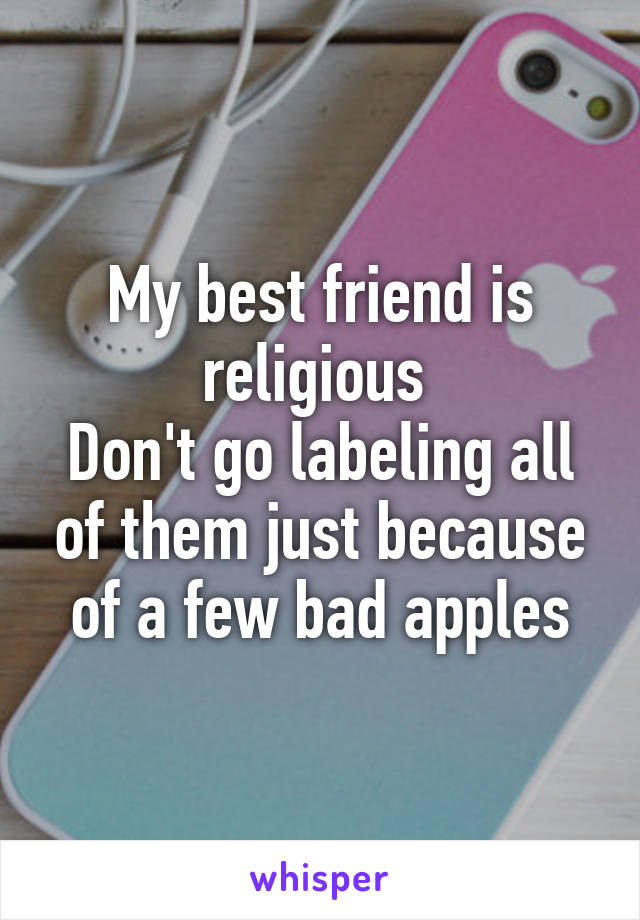 My best friend is religious 
Don't go labeling all of them just because of a few bad apples