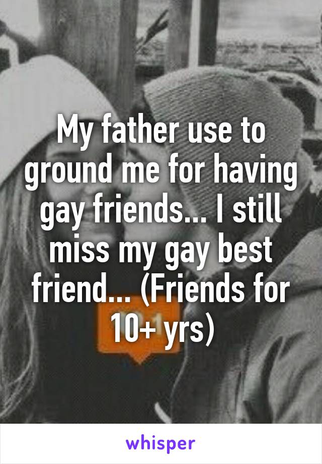 My father use to ground me for having gay friends... I still miss my gay best friend... (Friends for 10+ yrs)