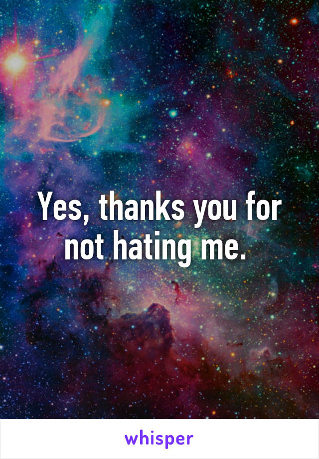 Yes, thanks you for not hating me. 