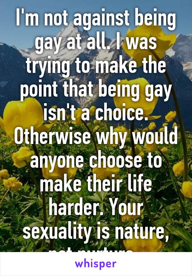 I'm not against being gay at all. I was trying to make the point that being gay isn't a choice. Otherwise why would anyone choose to make their life harder. Your sexuality is nature, not nurture. 