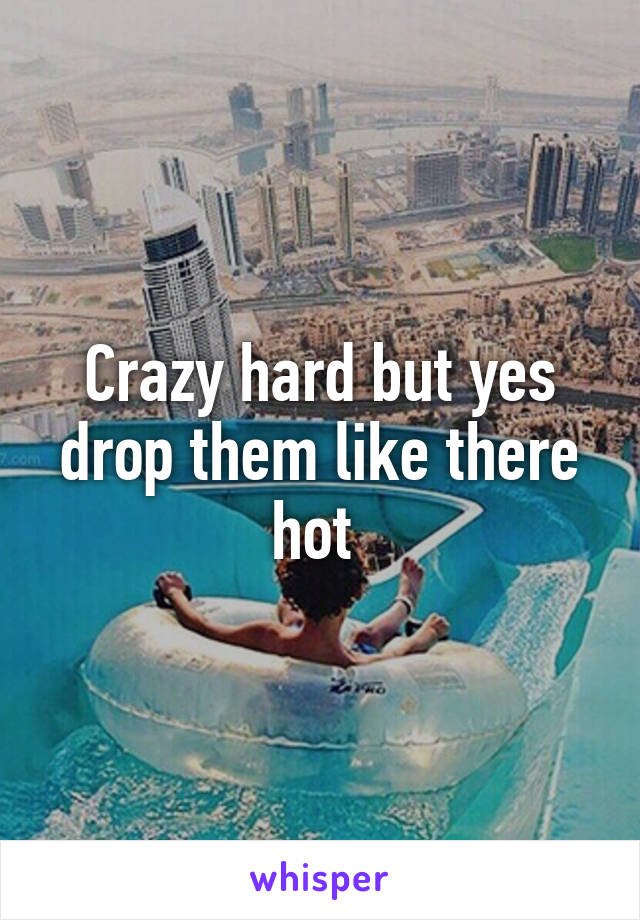 Crazy hard but yes drop them like there hot 