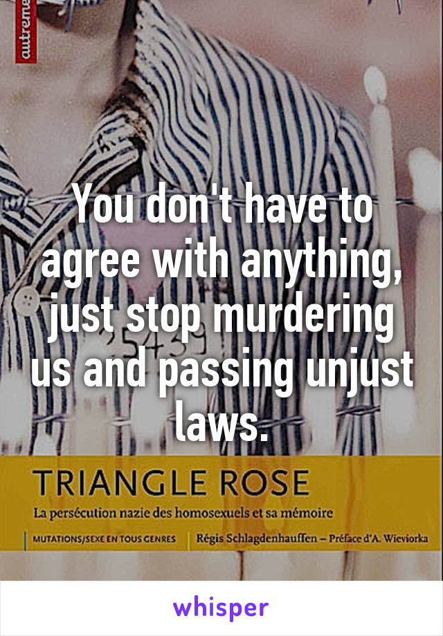 You don't have to agree with anything, just stop murdering us and passing unjust laws.