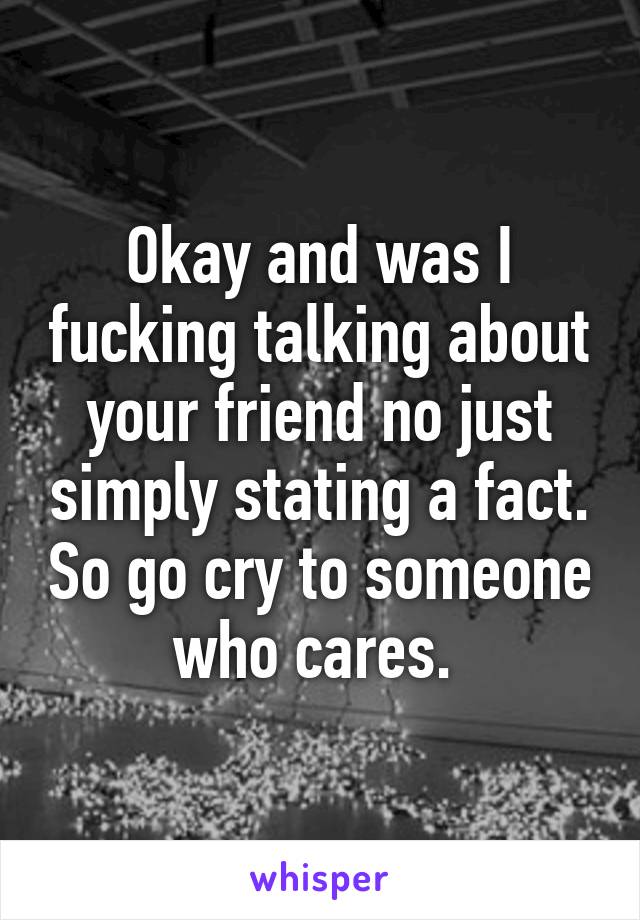 Okay and was I fucking talking about your friend no just simply stating a fact. So go cry to someone who cares. 