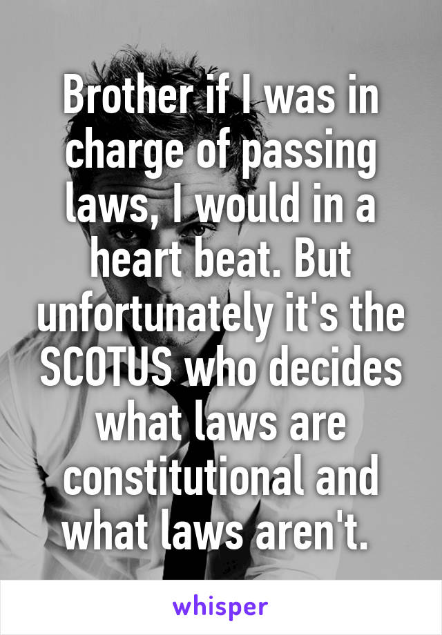 Brother if I was in charge of passing laws, I would in a heart beat. But unfortunately it's the SCOTUS who decides what laws are constitutional and what laws aren't. 