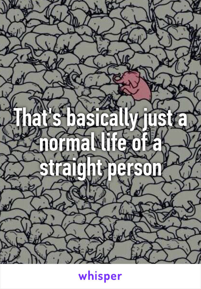 That's basically just a normal life of a straight person