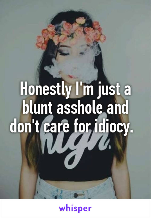 Honestly I'm just a blunt asshole and don't care for idiocy.  