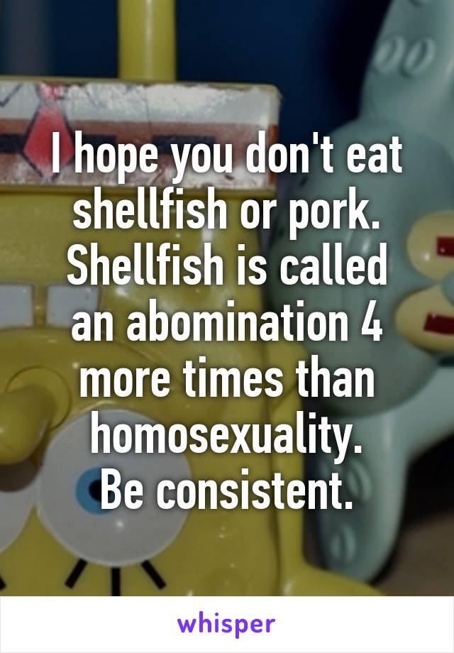 I hope you don't eat shellfish or pork.
Shellfish is called an abomination 4 more times than homosexuality.
Be consistent.