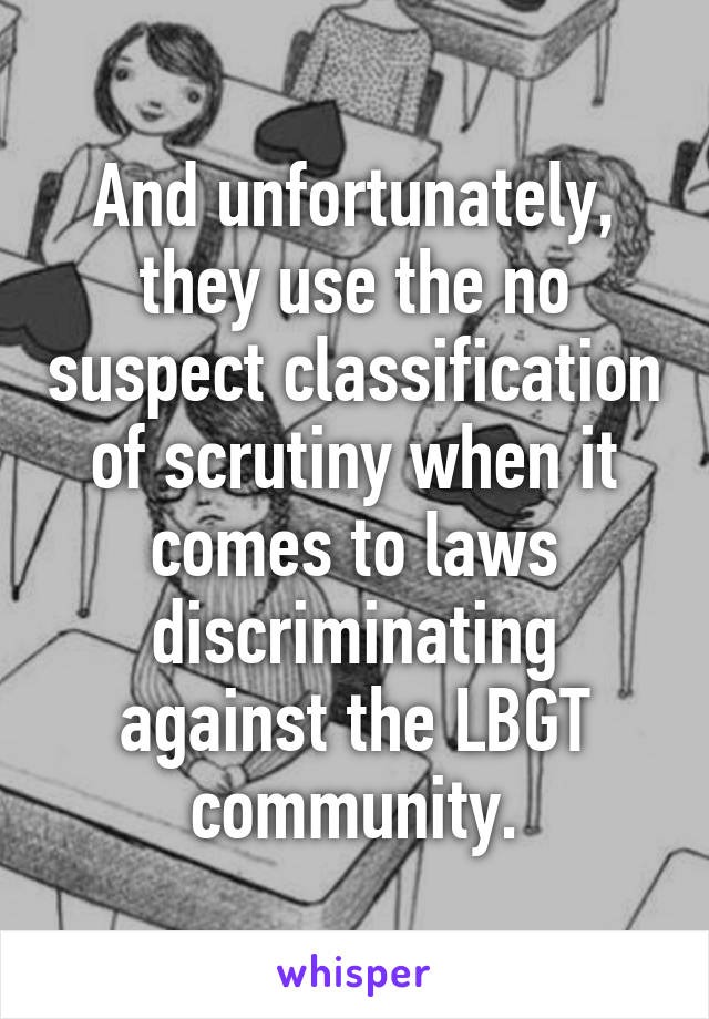 And unfortunately, they use the no suspect classification of scrutiny when it comes to laws discriminating against the LBGT community.