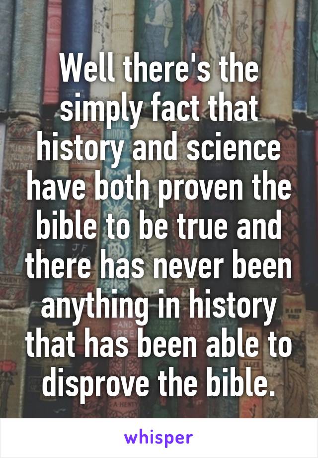 Well there's the simply fact that history and science have both proven the bible to be true and there has never been anything in history that has been able to disprove the bible.