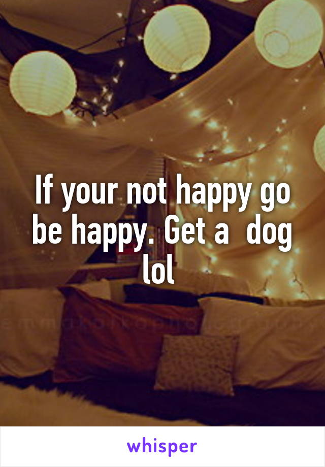 If your not happy go be happy. Get a  dog lol 
