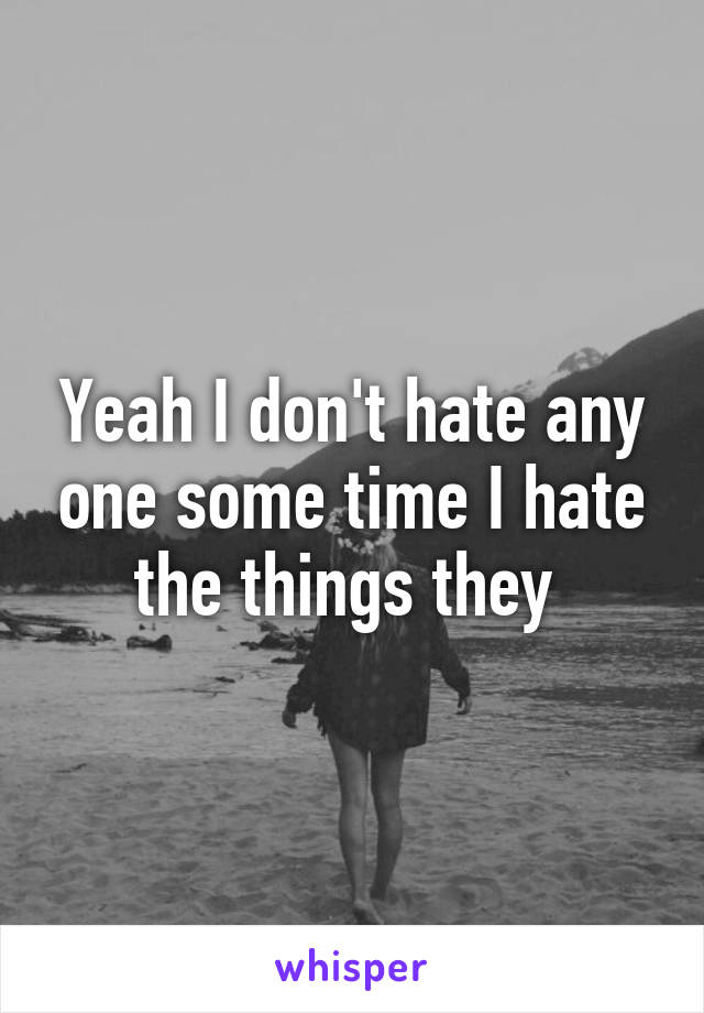 Yeah I don't hate any one some time I hate the things they 