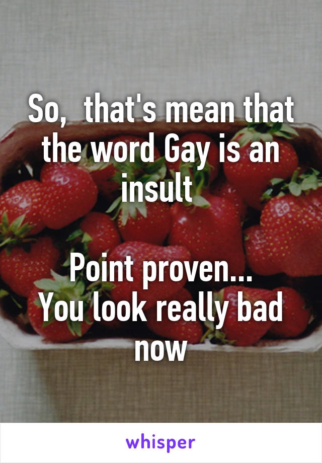 So,  that's mean that the word Gay is an insult 

Point proven...
You look really bad now