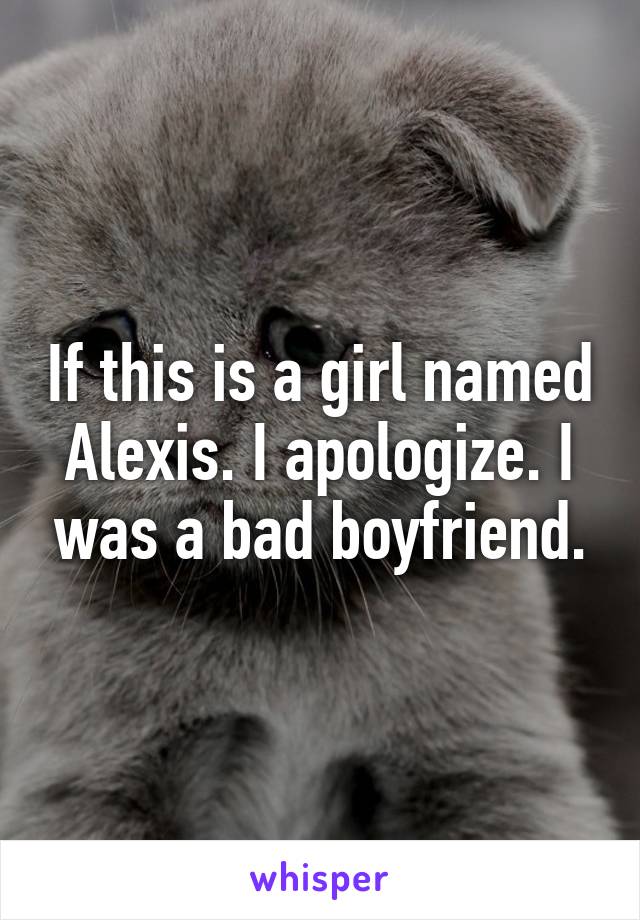 If this is a girl named Alexis. I apologize. I was a bad boyfriend.