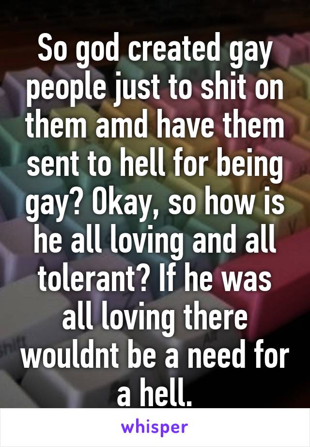 So god created gay people just to shit on them amd have them sent to hell for being gay? Okay, so how is he all loving and all tolerant? If he was all loving there wouldnt be a need for a hell.