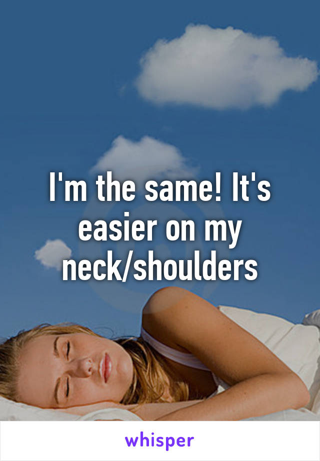 I'm the same! It's easier on my neck/shoulders