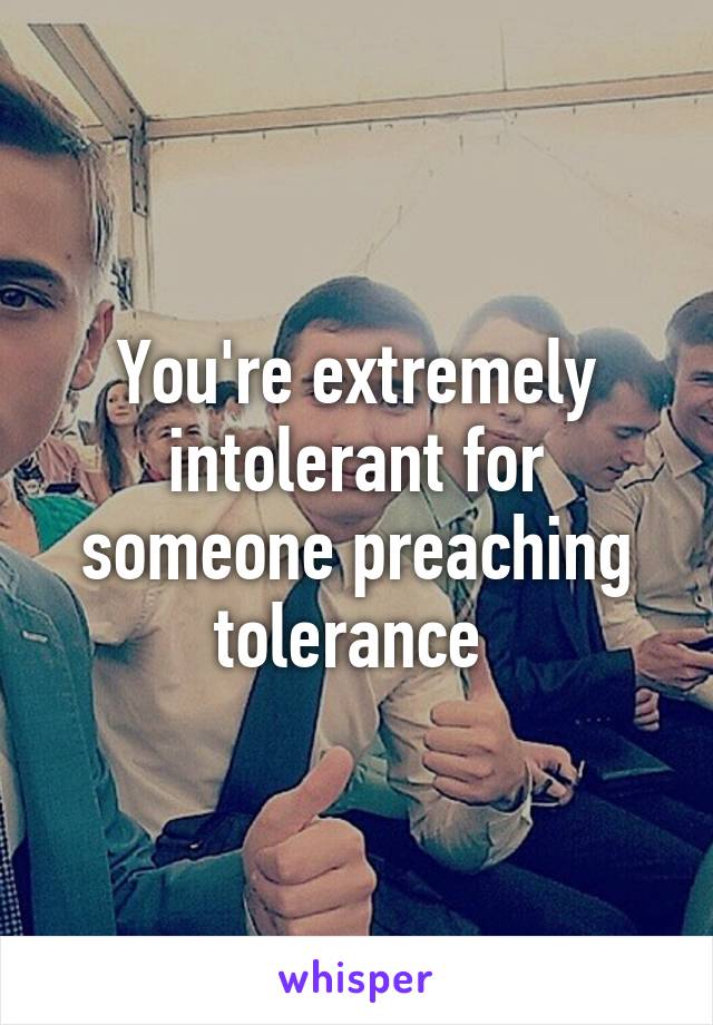 You're extremely intolerant for someone preaching tolerance 