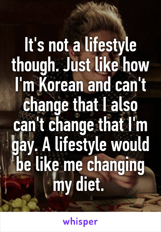 It's not a lifestyle though. Just like how I'm Korean and can't change that I also can't change that I'm gay. A lifestyle would be like me changing my diet. 