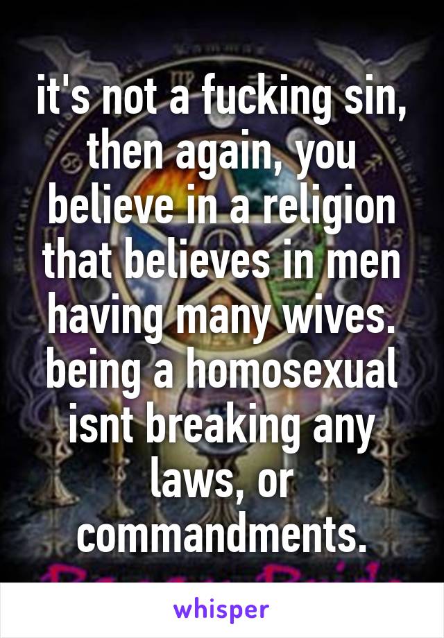 it's not a fucking sin, then again, you believe in a religion that believes in men having many wives. being a homosexual isnt breaking any laws, or commandments.