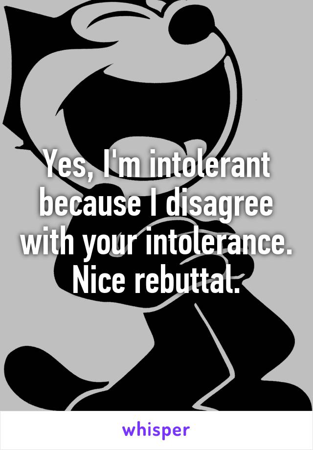 Yes, I'm intolerant because I disagree with your intolerance. Nice rebuttal.