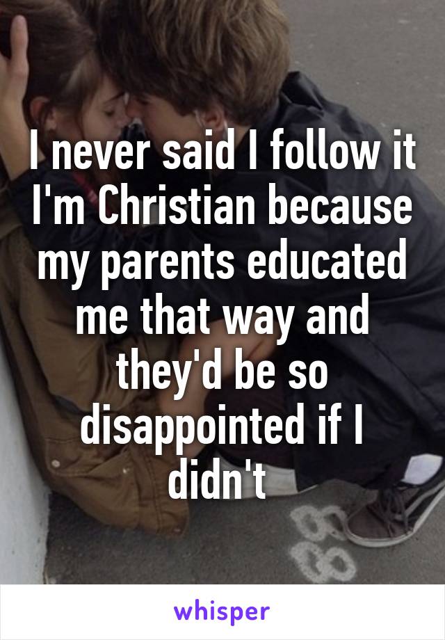 I never said I follow it I'm Christian because my parents educated me that way and they'd be so disappointed if I didn't 