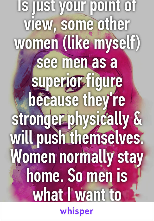 Is just your point of view, some other women (like myself) see men as a superior figure because they're stronger physically & will push themselves. Women normally stay home. So men is what I want to compare to.