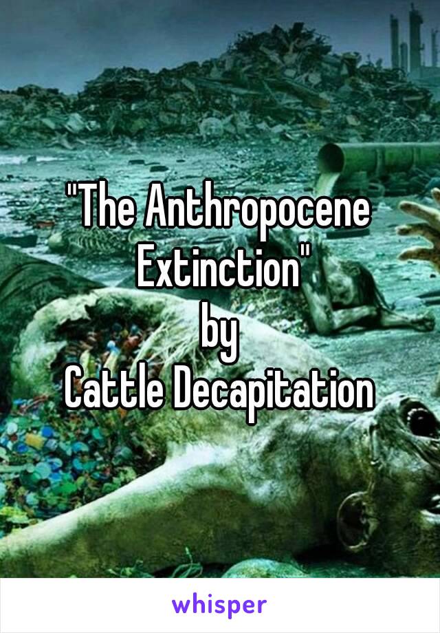 "The Anthropocene Extinction"
by
Cattle Decapitation