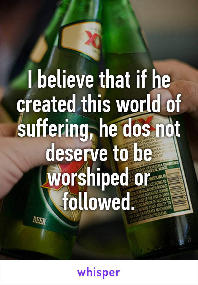 I believe that if he created this world of suffering, he dos not deserve to be worshiped or followed.