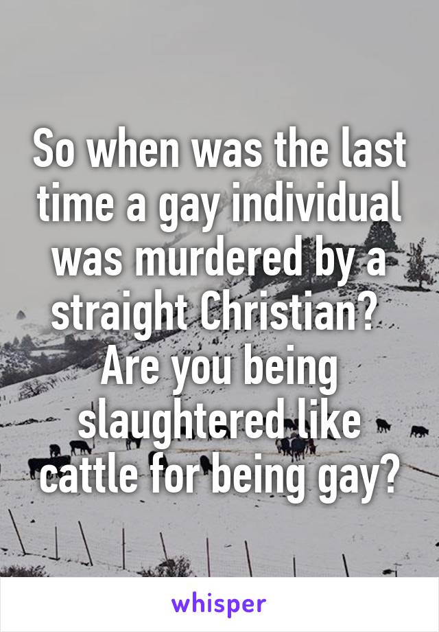 So when was the last time a gay individual was murdered by a straight Christian? 
Are you being slaughtered like cattle for being gay?