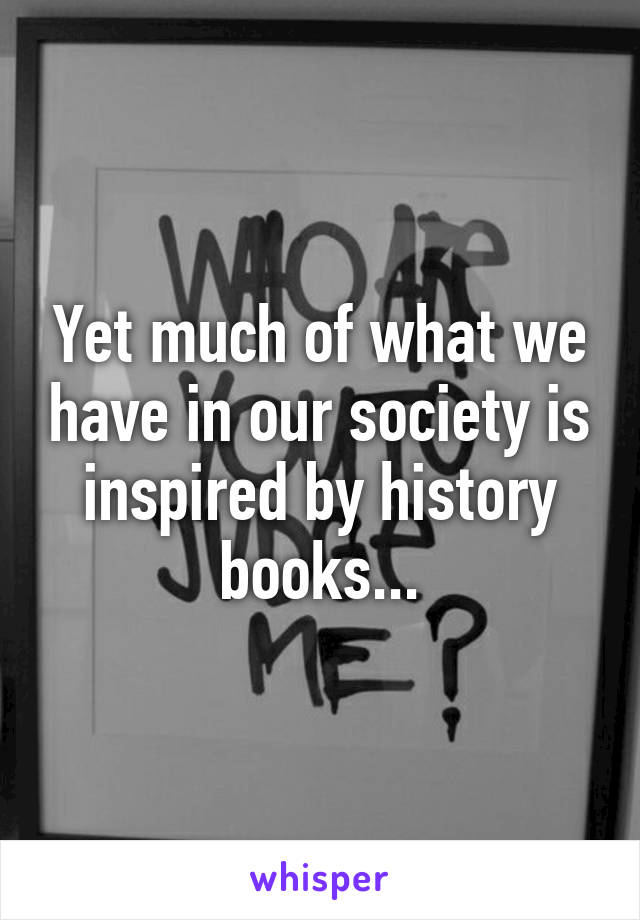 Yet much of what we have in our society is inspired by history books...