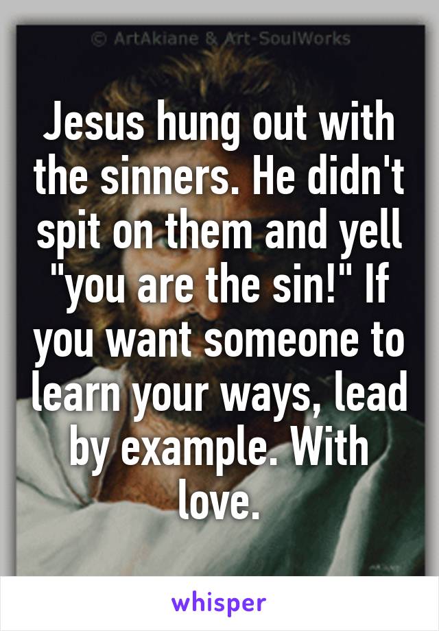 Jesus hung out with the sinners. He didn't spit on them and yell "you are the sin!" If you want someone to learn your ways, lead by example. With love.