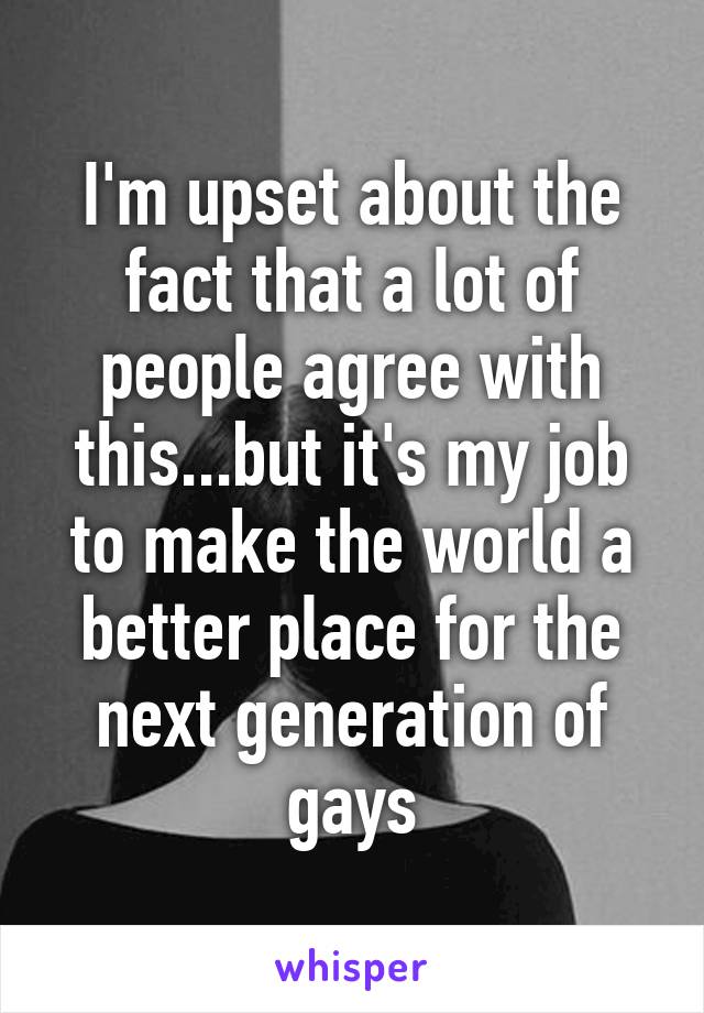 I'm upset about the fact that a lot of people agree with this...but it's my job to make the world a better place for the next generation of gays