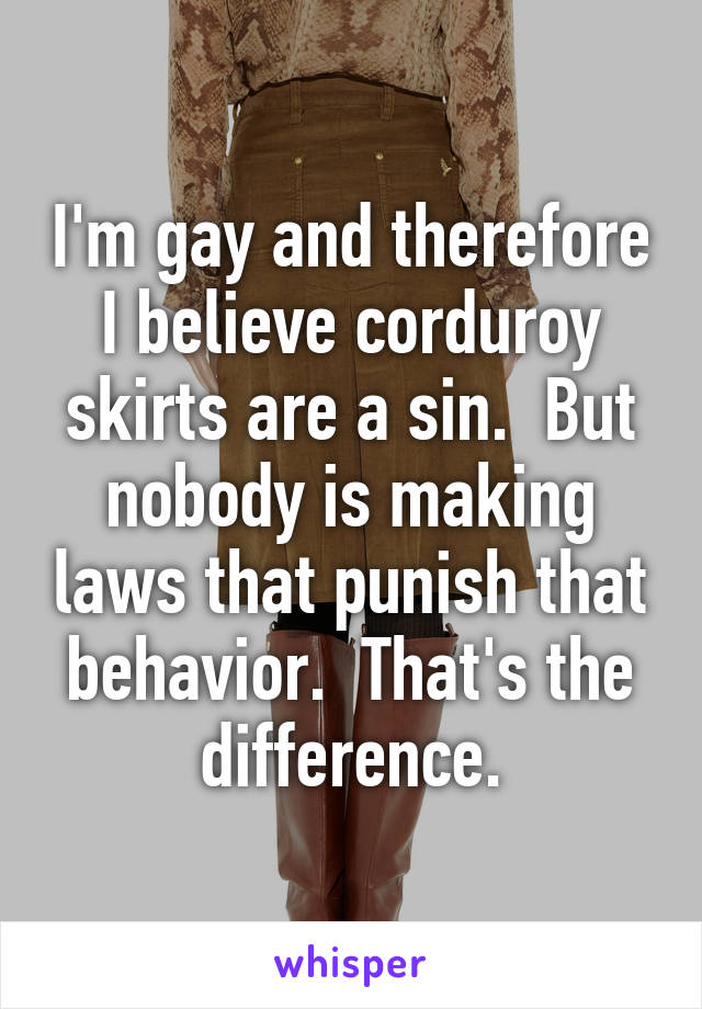 I'm gay and therefore I believe corduroy skirts are a sin.  But nobody is making laws that punish that behavior.  That's the difference.