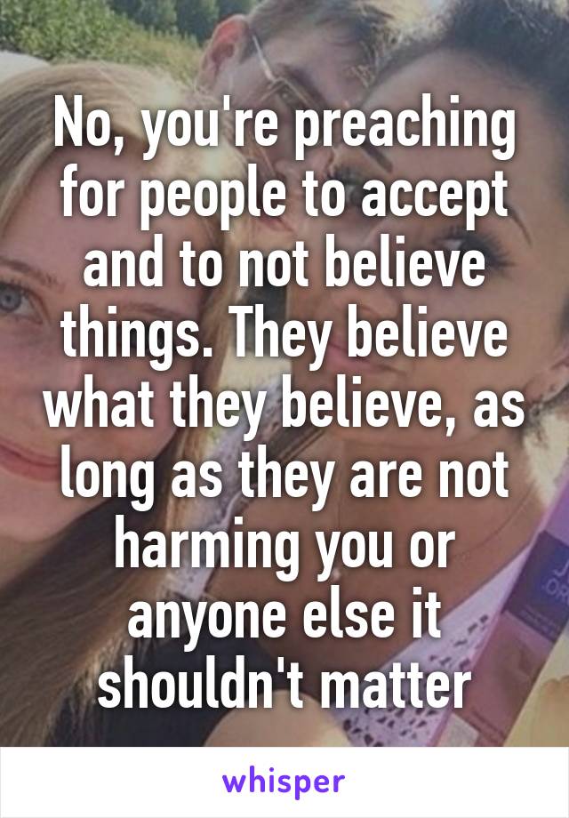 No, you're preaching for people to accept and to not believe things. They believe what they believe, as long as they are not harming you or anyone else it shouldn't matter