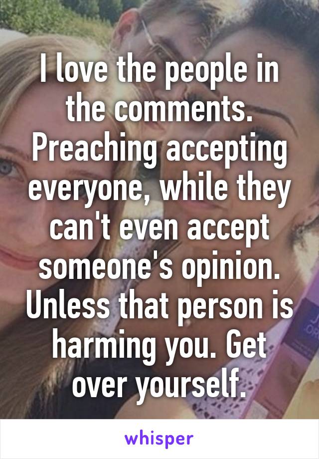 I love the people in the comments. Preaching accepting everyone, while they can't even accept someone's opinion. Unless that person is harming you. Get over yourself.