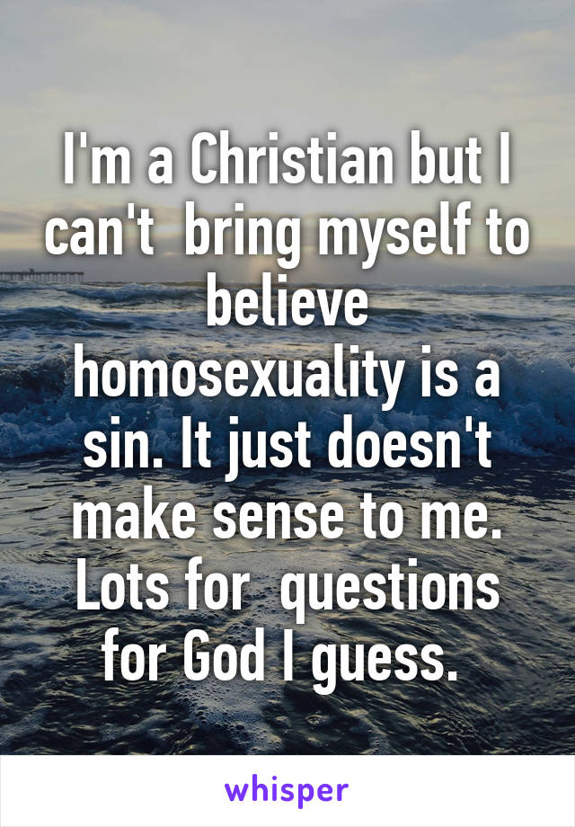 I'm a Christian but I can't  bring myself to believe homosexuality is a sin. It just doesn't make sense to me. Lots for  questions for God I guess. 