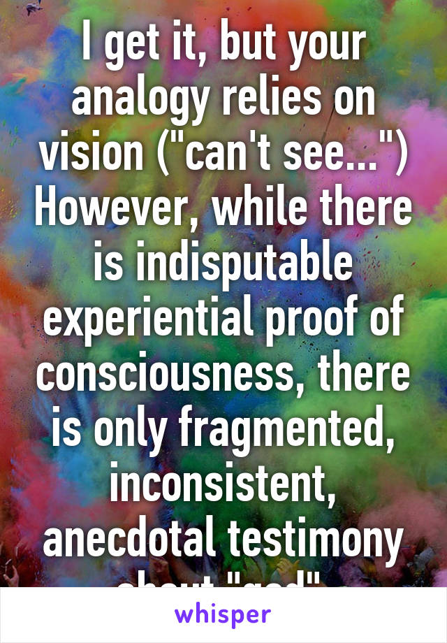 I get it, but your analogy relies on vision ("can't see...") However, while there is indisputable experiential proof of consciousness, there is only fragmented, inconsistent, anecdotal testimony about "god".