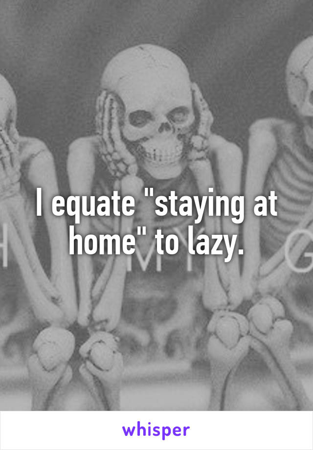 I equate "staying at home" to lazy.