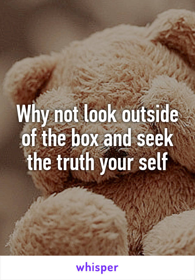 Why not look outside of the box and seek the truth your self