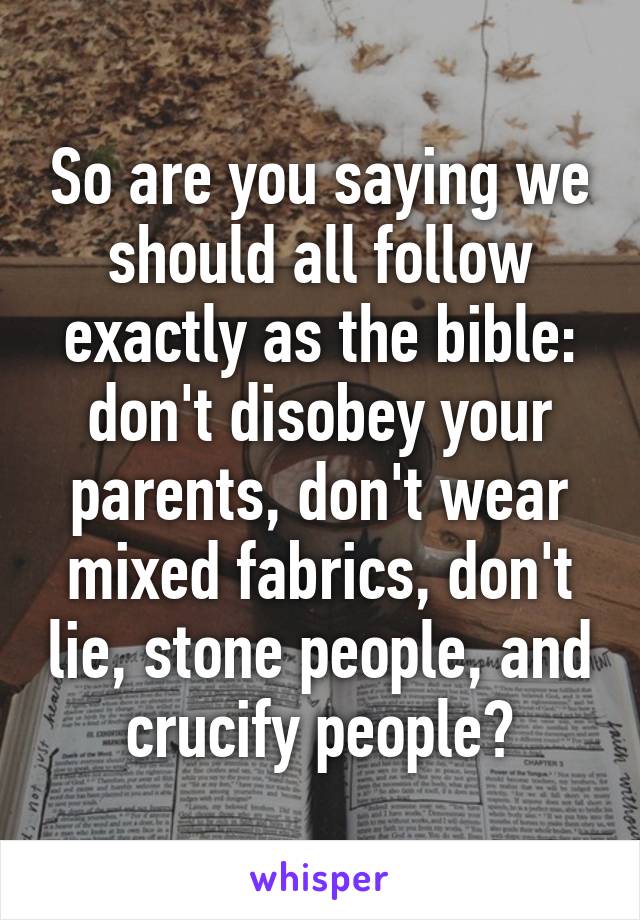 So are you saying we should all follow exactly as the bible: don't disobey your parents, don't wear mixed fabrics, don't lie, stone people, and crucify people?