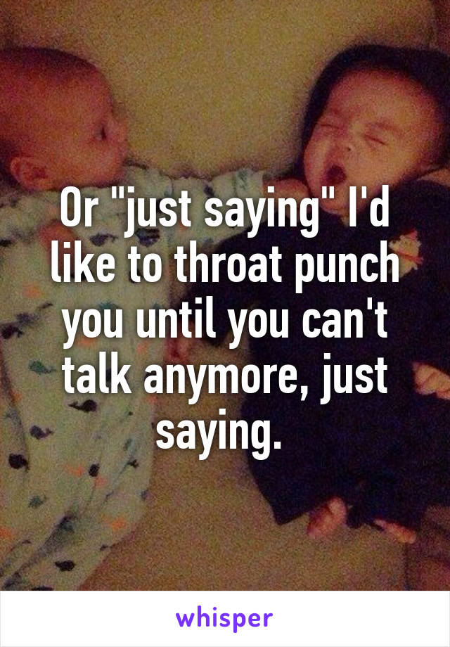 Or "just saying" I'd like to throat punch you until you can't talk anymore, just saying. 