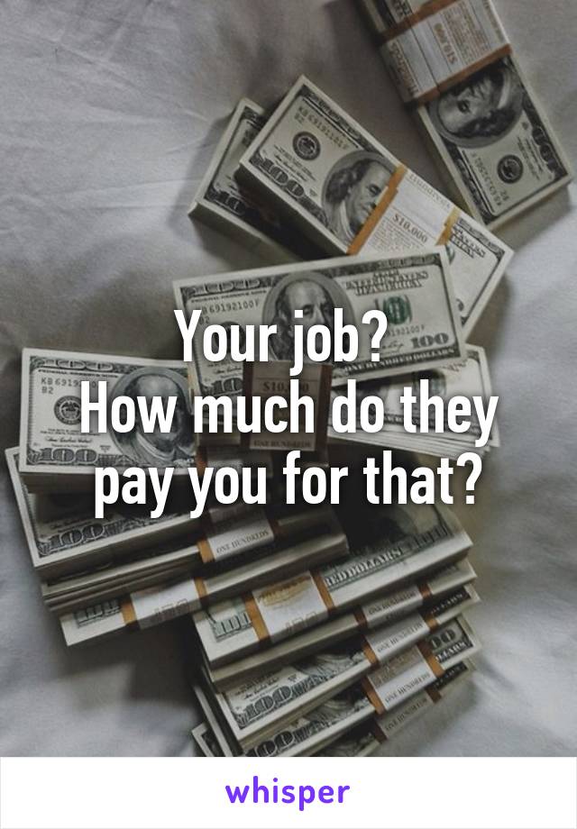 Your job? 
How much do they pay you for that?