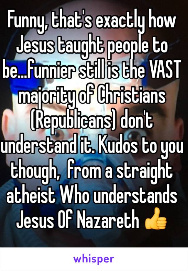 Funny, that's exactly how Jesus taught people to be...funnier still is the VAST majority of Christians (Republicans) don't understand it. Kudos to you though,  from a straight atheist Who understands Jesus Of Nazareth 👍