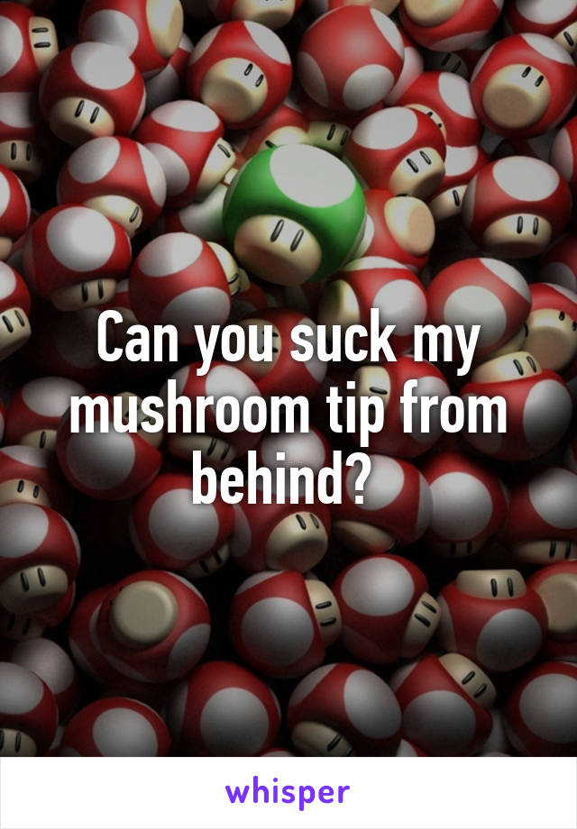 Can you suck my mushroom tip from behind? 