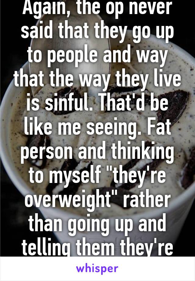 Again, the op never said that they go up to people and way that the way they live is sinful. That'd be like me seeing. Fat person and thinking to myself "they're overweight" rather than going up and telling them they're fat. 