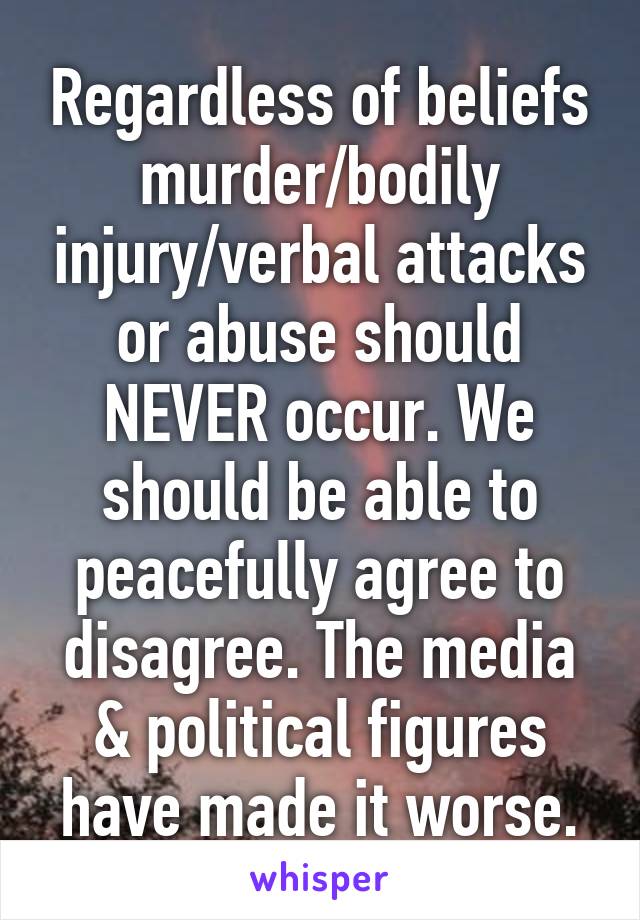 Regardless of beliefs murder/bodily injury/verbal attacks or abuse should NEVER occur. We should be able to peacefully agree to disagree. The media & political figures have made it worse.